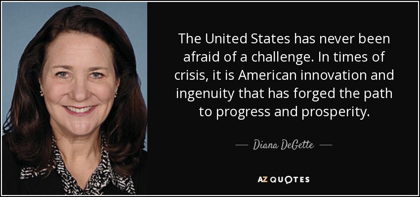 The United States has never been afraid of a challenge. In times of crisis, it is American innovation and ingenuity that has forged the path to progress and prosperity. - Diana DeGette