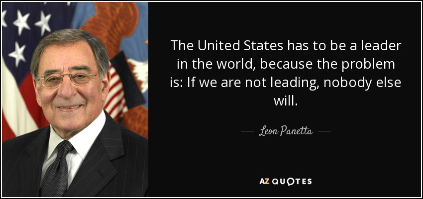 The United States has to be a leader in the world, because the problem is: If we are not leading, nobody else will. - Leon Panetta