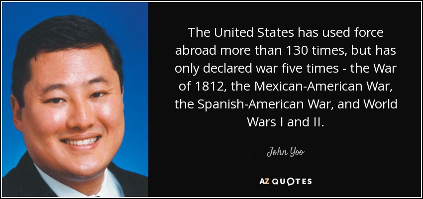 The United States has used force abroad more than 130 times, but has only declared war five times - the War of 1812, the Mexican-American War, the Spanish-American War, and World Wars I and II. - John Yoo