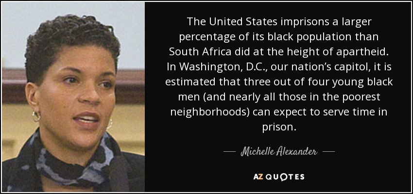 The United States imprisons a larger percentage of its black population than South Africa did at the height of apartheid. In Washington, D.C., our nation’s capitol, it is estimated that three out of four young black men (and nearly all those in the poorest neighborhoods) can expect to serve time in prison. - Michelle Alexander