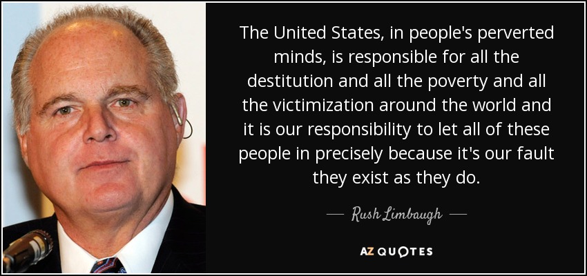 The United States, in people's perverted minds, is responsible for all the destitution and all the poverty and all the victimization around the world and it is our responsibility to let all of these people in precisely because it's our fault they exist as they do. - Rush Limbaugh