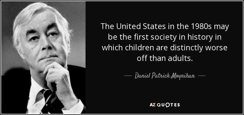 The United States in the 1980s may be the first society in history in which children are distinctly worse off than adults. - Daniel Patrick Moynihan