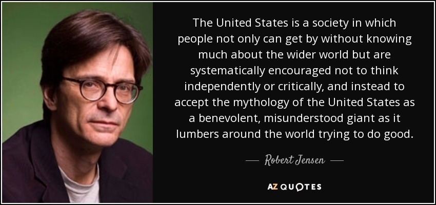 The United States is a society in which people not only can get by without knowing much about the wider world but are systematically encouraged not to think independently or critically, and instead to accept the mythology of the United States as a benevolent, misunderstood giant as it lumbers around the world trying to do good. - Robert Jensen