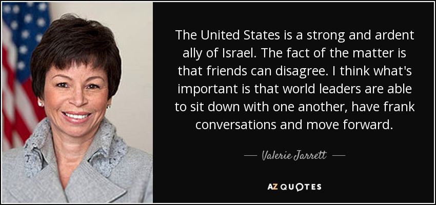 The United States is a strong and ardent ally of Israel. The fact of the matter is that friends can disagree. I think what's important is that world leaders are able to sit down with one another, have frank conversations and move forward. - Valerie Jarrett