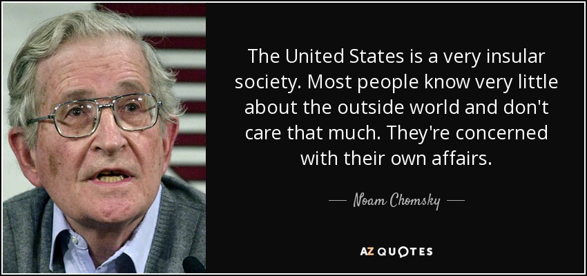 The United States is a very insular society. Most people know very little about the outside world and don't care that much. They're concerned with their own affairs. - Noam Chomsky