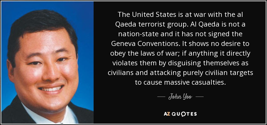 The United States is at war with the al Qaeda terrorist group. Al Qaeda is not a nation-state and it has not signed the Geneva Conventions. It shows no desire to obey the laws of war; if anything it directly violates them by disguising themselves as civilians and attacking purely civilian targets to cause massive casualties. - John Yoo