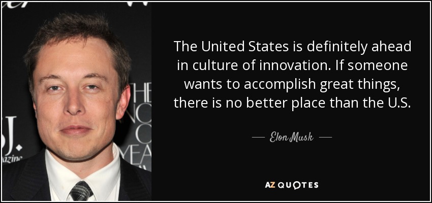 The United States is definitely ahead in culture of innovation. If someone wants to accomplish great things, there is no better place than the U.S. - Elon Musk