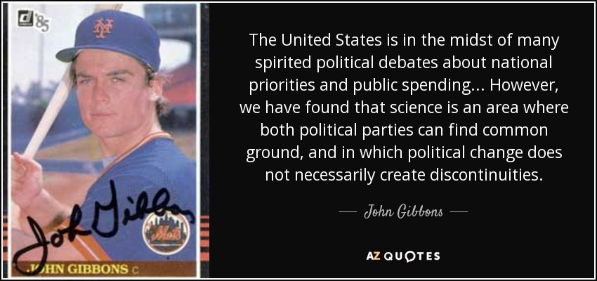 The United States is in the midst of many spirited political debates about national priorities and public spending... However, we have found that science is an area where both political parties can find common ground, and in which political change does not necessarily create discontinuities. - John Gibbons