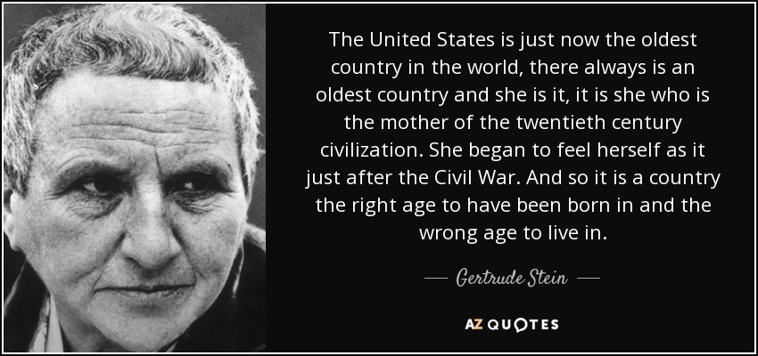 The United States is just now the oldest country in the world, there always is an oldest country and she is it, it is she who is the mother of the twentieth century civilization. She began to feel herself as it just after the Civil War. And so it is a country the right age to have been born in and the wrong age to live in. - Gertrude Stein