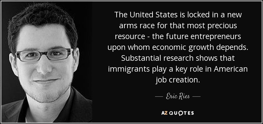 The United States is locked in a new arms race for that most precious resource - the future entrepreneurs upon whom economic growth depends. Substantial research shows that immigrants play a key role in American job creation. - Eric Ries