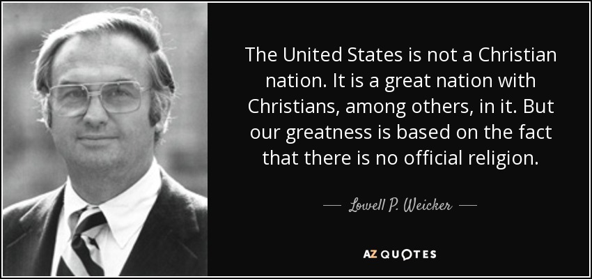 The United States is not a Christian nation. It is a great nation with Christians, among others, in it. But our greatness is based on the fact that there is no official religion. - Lowell P. Weicker, Jr.