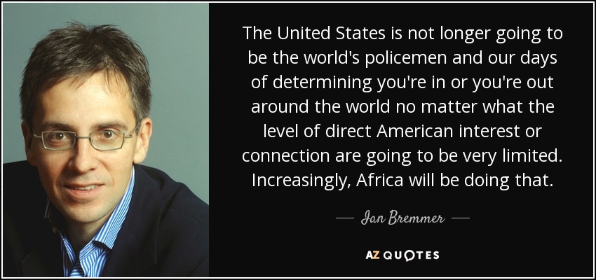 The United States is not longer going to be the world's policemen and our days of determining you're in or you're out around the world no matter what the level of direct American interest or connection are going to be very limited. Increasingly, Africa will be doing that. - Ian Bremmer