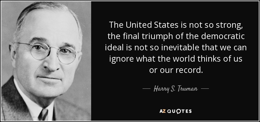 The United States is not so strong, the final triumph of the democratic ideal is not so inevitable that we can ignore what the world thinks of us or our record. - Harry S. Truman