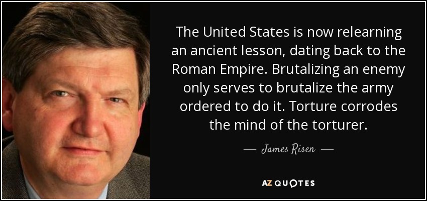 The United States is now relearning an ancient lesson, dating back to the Roman Empire. Brutalizing an enemy only serves to brutalize the army ordered to do it. Torture corrodes the mind of the torturer. - James Risen