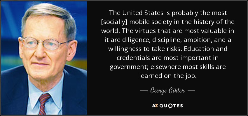 The United States is probably the most [socially] mobile society in the history of the world. The virtues that are most valuable in it are diligence, discipline, ambition, and a willingness to take risks. Education and credentials are most important in government; elsewhere most skills are learned on the job. - George Gilder