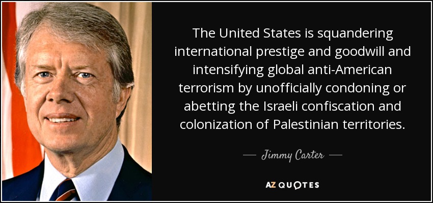 The United States is squandering international prestige and goodwill and intensifying global anti-American terrorism by unofficially condoning or abetting the Israeli confiscation and colonization of Palestinian territories. - Jimmy Carter The United States is squandering international prestige and goodwill and intensifying global anti-American terrorism by unofficially condoning or abetting the Israeli confiscation and colonization of Palestinian territories. - Jimmy Carter