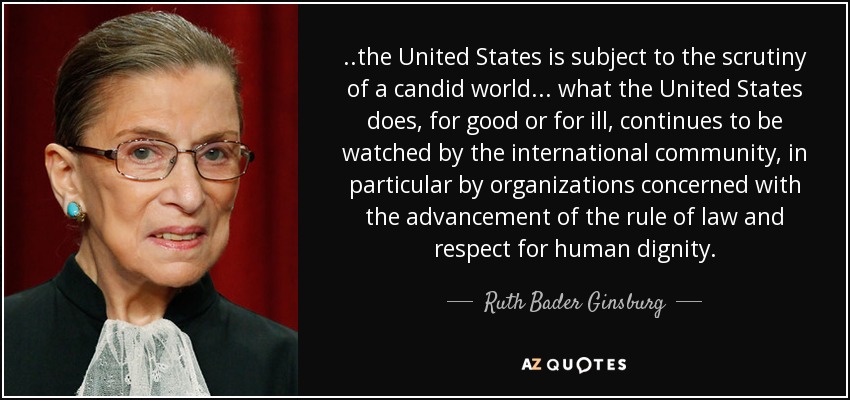 ..the United States is subject to the scrutiny of a candid world ... what the United States does, for good or for ill, continues to be watched by the international community, in particular by organizations concerned with the advancement of the rule of law and respect for human dignity. - Ruth Bader Ginsburg