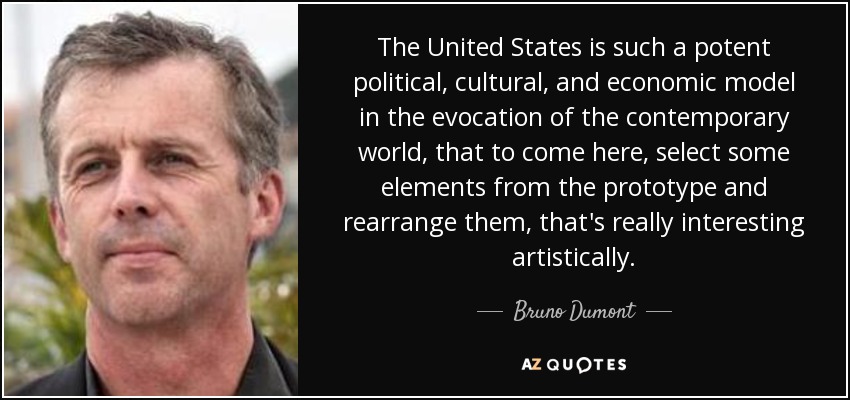 The United States is such a potent political, cultural, and economic model in the evocation of the contemporary world, that to come here, select some elements from the prototype and rearrange them, that's really interesting artistically. - Bruno Dumont