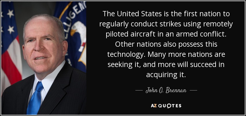 The United States is the first nation to regularly conduct strikes using remotely piloted aircraft in an armed conflict. Other nations also possess this technology. Many more nations are seeking it, and more will succeed in acquiring it. - John O. Brennan