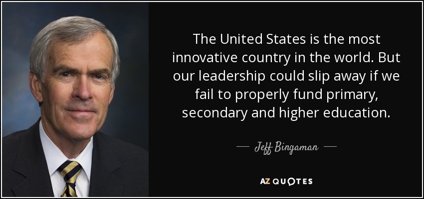 The United States is the most innovative country in the world. But our leadership could slip away if we fail to properly fund primary, secondary and higher education. - Jeff Bingaman
