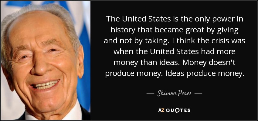 The United States is the only power in history that became great by giving and not by taking. I think the crisis was when the United States had more money than ideas. Money doesn't produce money. Ideas produce money. - Shimon Peres
