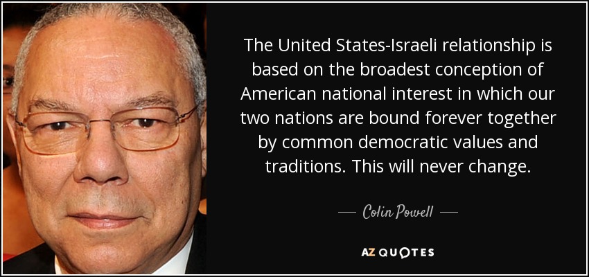 The United States-Israeli relationship is based on the broadest conception of American national interest in which our two nations are bound forever together by common democratic values and traditions. This will never change. - Colin Powell