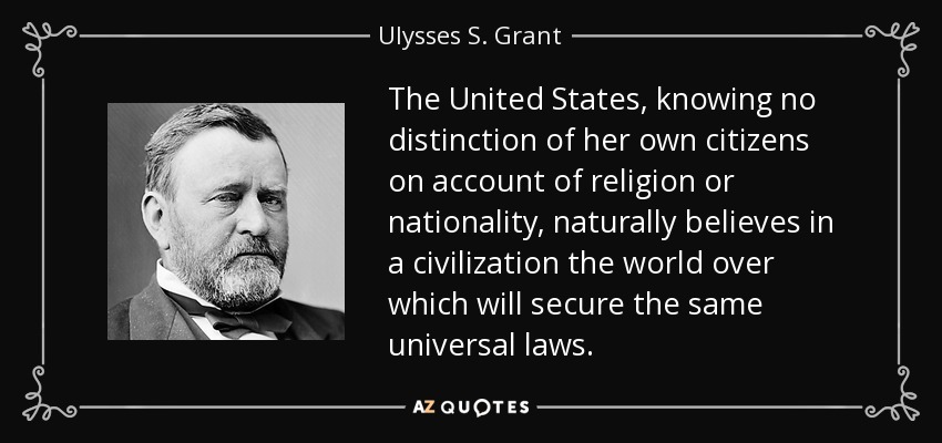 The United States, knowing no distinction of her own citizens on account of religion or nationality, naturally believes in a civilization the world over which will secure the same universal laws. - Ulysses S. Grant