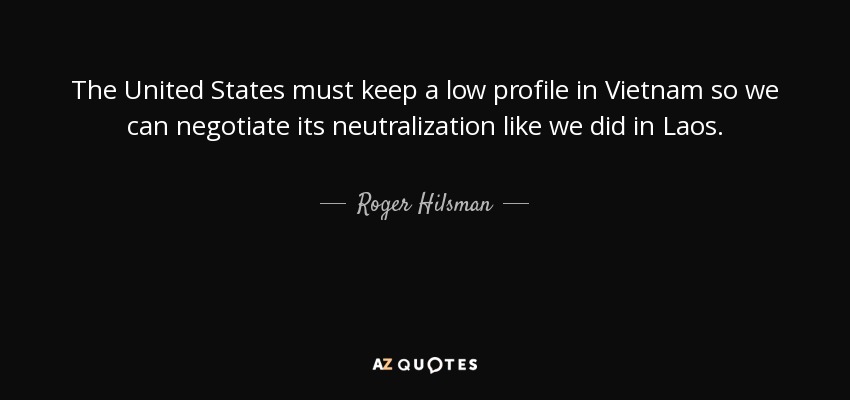 The United States must keep a low profile in Vietnam so we can negotiate its neutralization like we did in Laos . - Roger Hilsman