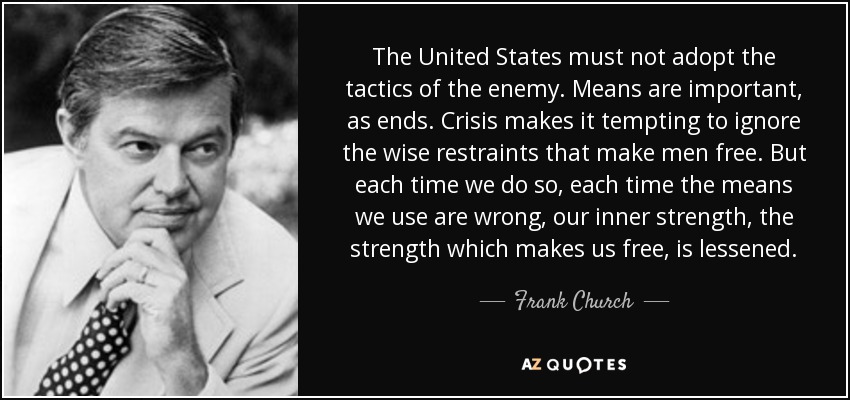 The United States must not adopt the tactics of the enemy. Means are important, as ends. Crisis makes it tempting to ignore the wise restraints that make men free. But each time we do so, each time the means we use are wrong, our inner strength, the strength which makes us free, is lessened. - Frank Church
