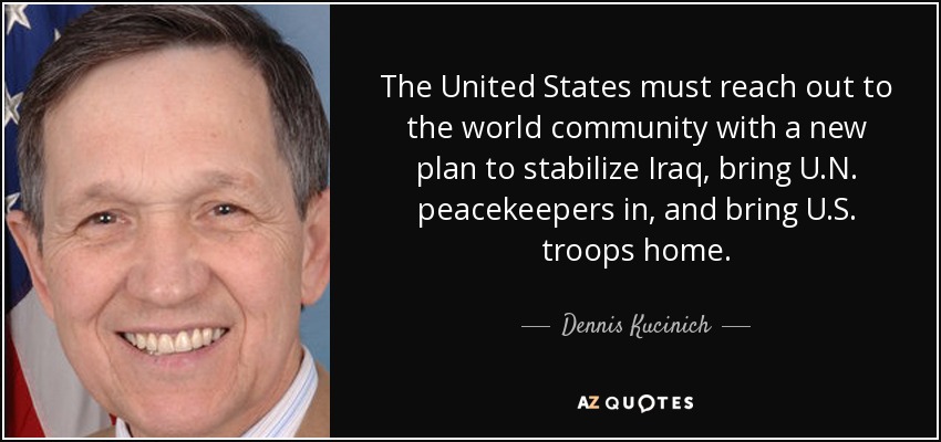The United States must reach out to the world community with a new plan to stabilize Iraq, bring U.N. peacekeepers in, and bring U.S. troops home. - Dennis Kucinich