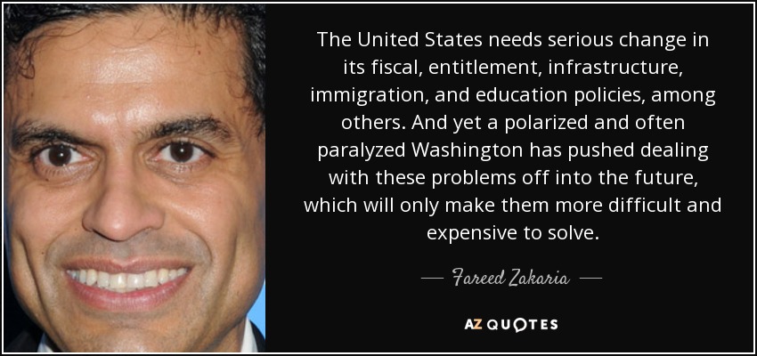 The United States needs serious change in its fiscal, entitlement, infrastructure, immigration, and education policies, among others. And yet a polarized and often paralyzed Washington has pushed dealing with these problems off into the future, which will only make them more difficult and expensive to solve. - Fareed Zakaria