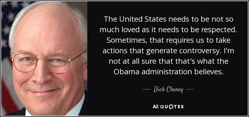 The United States needs to be not so much loved as it needs to be respected. Sometimes, that requires us to take actions that generate controversy. I'm not at all sure that that's what the Obama administration believes. - Dick Cheney