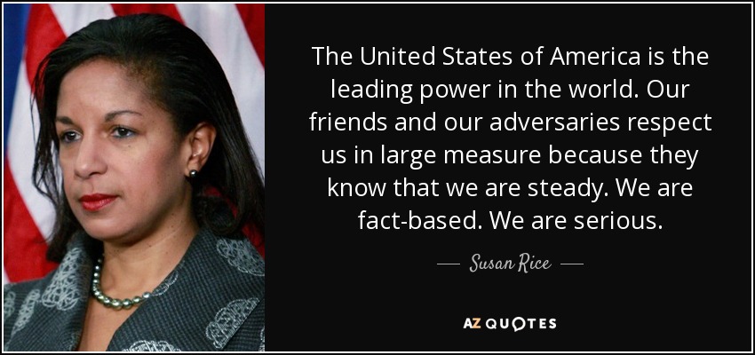 The United States of America is the leading power in the world. Our friends and our adversaries respect us in large measure because they know that we are steady. We are fact-based. We are serious. - Susan Rice