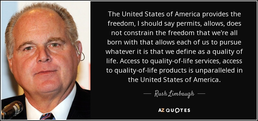 The United States of America provides the freedom, I should say permits, allows, does not constrain the freedom that we're all born with that allows each of us to pursue whatever it is that we define as a quality of life. Access to quality-of-life services, access to quality-of-life products is unparalleled in the United States of America. - Rush Limbaugh