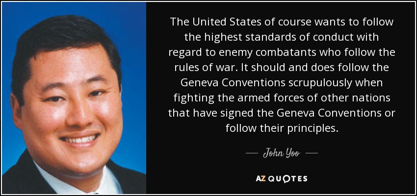 The United States of course wants to follow the highest standards of conduct with regard to enemy combatants who follow the rules of war. It should and does follow the Geneva Conventions scrupulously when fighting the armed forces of other nations that have signed the Geneva Conventions or follow their principles. - John Yoo