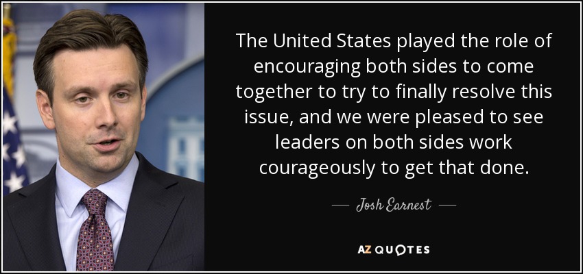 The United States played the role of encouraging both sides to come together to try to finally resolve this issue, and we were pleased to see leaders on both sides work courageously to get that done. - Josh Earnest