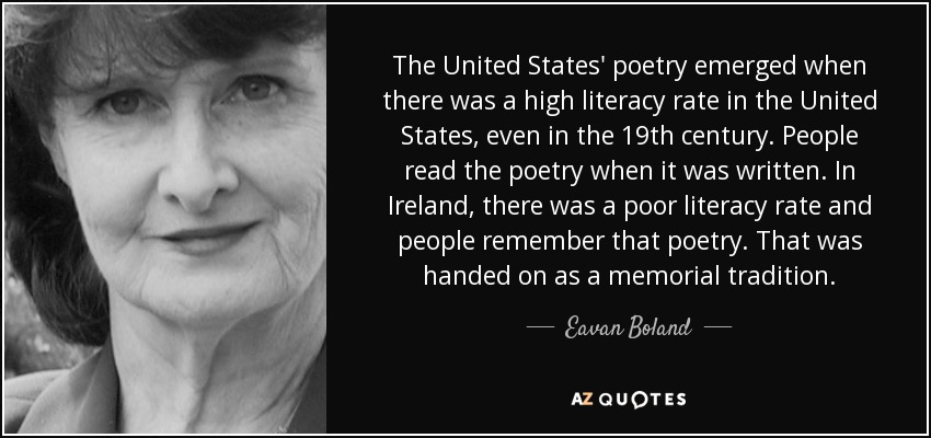 The United States' poetry emerged when there was a high literacy rate in the United States, even in the 19th century. People read the poetry when it was written. In Ireland, there was a poor literacy rate and people remember that poetry. That was handed on as a memorial tradition. - Eavan Boland