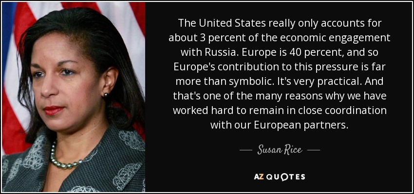 The United States really only accounts for about 3 percent of the economic engagement with Russia. Europe is 40 percent, and so Europe's contribution to this pressure is far more than symbolic. It's very practical. And that's one of the many reasons why we have worked hard to remain in close coordination with our European partners. - Susan Rice