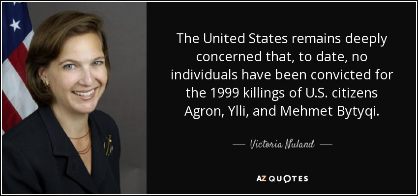 The United States remains deeply concerned that, to date, no individuals have been convicted for the 1999 killings of U.S. citizens Agron, Ylli, and Mehmet Bytyqi. - Victoria Nuland