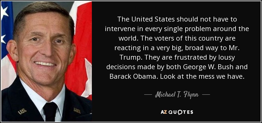 The United States should not have to intervene in every single problem around the world. The voters of this country are reacting in a very big, broad way to Mr. Trump. They are frustrated by lousy decisions made by both George W. Bush and Barack Obama. Look at the mess we have. - Michael T. Flynn
