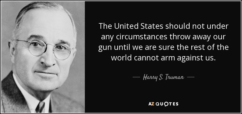 The United States should not under any circumstances throw away our gun until we are sure the rest of the world cannot arm against us. - Harry S. Truman