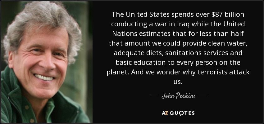 The United States spends over $87 billion conducting a war in Iraq while the United Nations estimates that for less than half that amount we could provide clean water, adequate diets, sanitations services and basic education to every person on the planet. And we wonder why terrorists attack us. - John Perkins