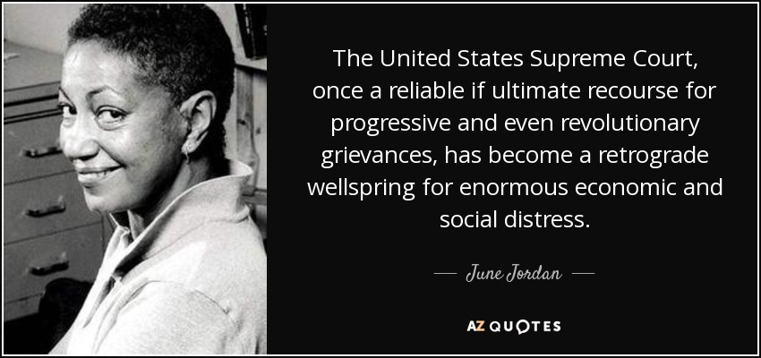 The United States Supreme Court, once a reliable if ultimate recourse for progressive and even revolutionary grievances, has become a retrograde wellspring for enormous economic and social distress. - June Jordan