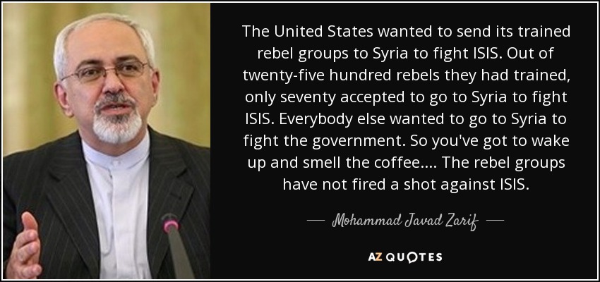 The United States wanted to send its trained rebel groups to Syria to fight ISIS. Out of twenty-five hundred rebels they had trained, only seventy accepted to go to Syria to fight ISIS. Everybody else wanted to go to Syria to fight the government. So you've got to wake up and smell the coffee. . . . The rebel groups have not fired a shot against ISIS. - Mohammad Javad Zarif