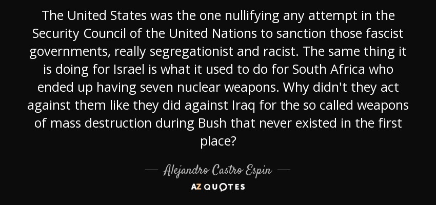 The United States was the one nullifying any attempt in the Security Council of the United Nations to sanction those fascist governments, really segregationist and racist. The same thing it is doing for Israel is what it used to do for South Africa who ended up having seven nuclear weapons. Why didn't they act against them like they did against Iraq for the so called weapons of mass destruction during Bush that never existed in the first place? - Alejandro Castro Espin