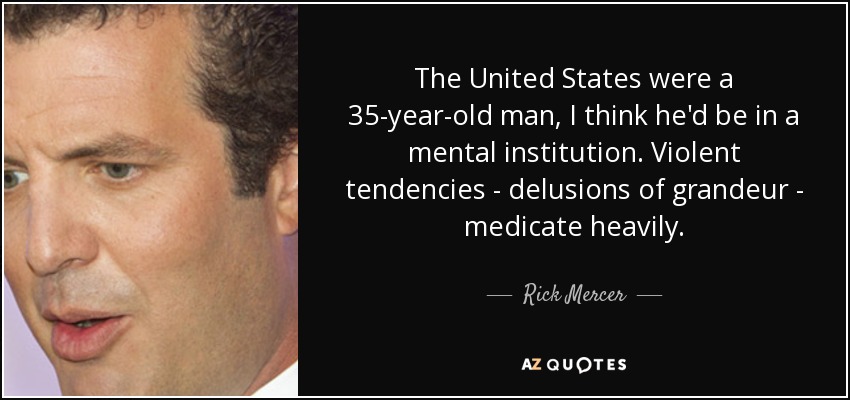 The United States were a 35-year-old man, I think he'd be in a mental institution. Violent tendencies - delusions of grandeur - medicate heavily. - Rick Mercer