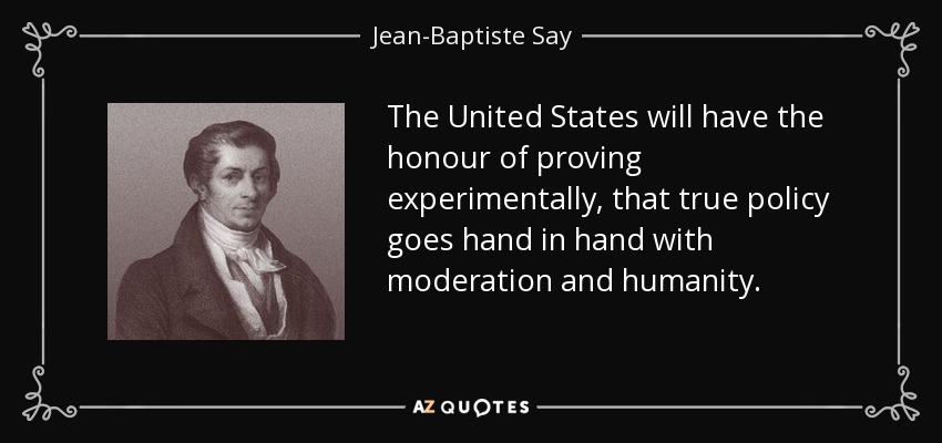 The United States will have the honour of proving experimentally, that true policy goes hand in hand with moderation and humanity. - Jean-Baptiste Say