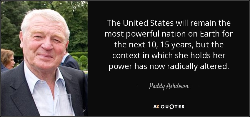 The United States will remain the most powerful nation on Earth for the next 10, 15 years, but the context in which she holds her power has now radically altered. - Paddy Ashdown