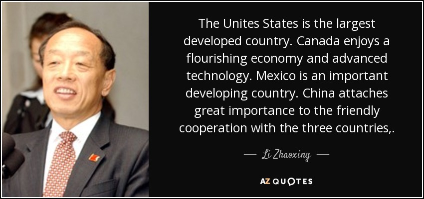 The Unites States is the largest developed country. Canada enjoys a flourishing economy and advanced technology. Mexico is an important developing country. China attaches great importance to the friendly cooperation with the three countries,. - Li Zhaoxing