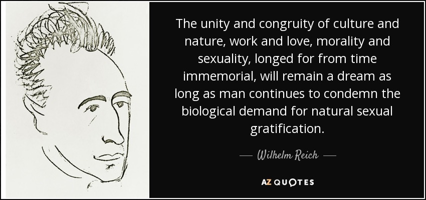 The unity and congruity of culture and nature, work and love, morality and sexuality, longed for from time immemorial, will remain a dream as long as man continues to condemn the biological demand for natural sexual gratification. - Wilhelm Reich